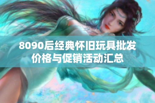 8090后经典怀旧玩具批发价格与促销活动汇总