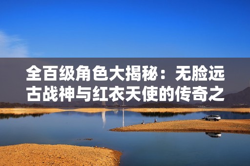 全百级角色大揭秘：无脸远古战神与红衣天使的传奇之旅