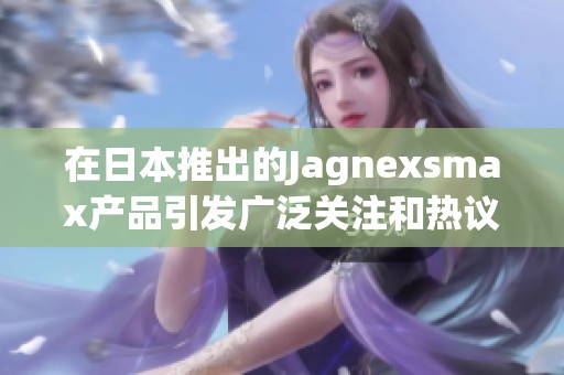 在日本推出的Jagnexsmax产品引发广泛关注和热议