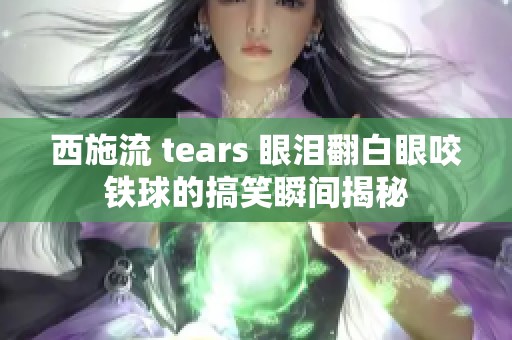 西施流 tears 眼泪翻白眼咬铁球的搞笑瞬间揭秘