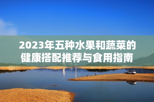 2023年五种水果和蔬菜的健康搭配推荐与食用指南