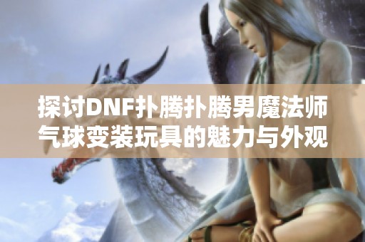 探讨DNF扑腾扑腾男魔法师气球变装玩具的魅力与外观分析