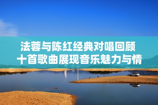 法蓉与陈红经典对唱回顾 十首歌曲展现音乐魅力与情感深度