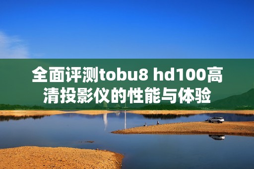 全面评测tobu8 hd100高清投影仪的性能与体验