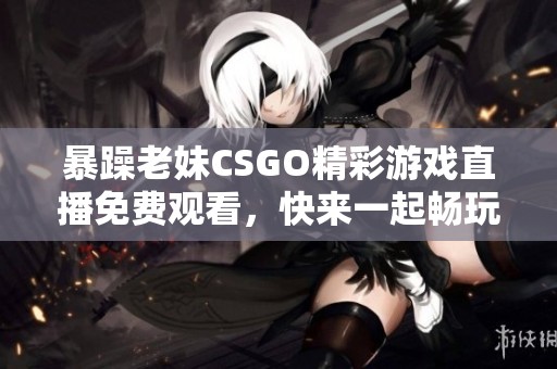 暴躁老妹CSGO精彩游戏直播免费观看，快来一起畅玩！