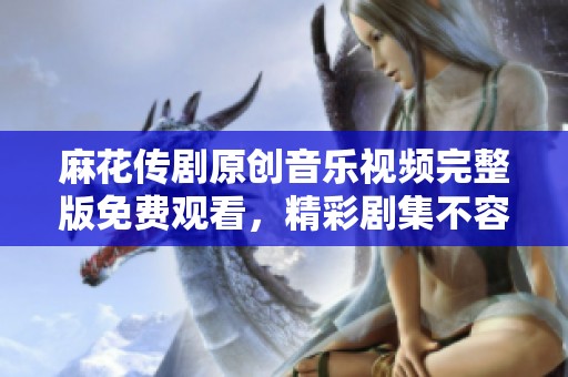 麻花传剧原创音乐视频完整版免费观看，精彩剧集不容错过