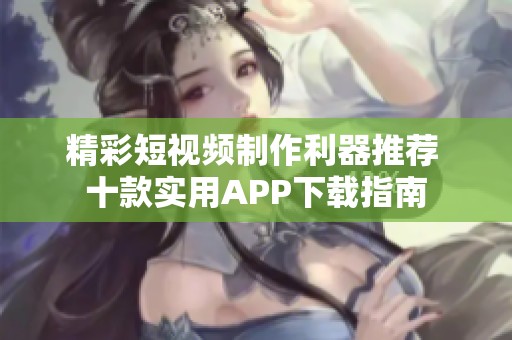 精彩短视频制作利器推荐 十款实用APP下载指南