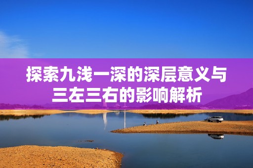 探索九浅一深的深层意义与三左三右的影响解析