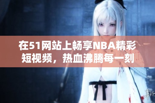 在51网站上畅享NBA精彩短视频，热血沸腾每一刻