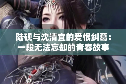 陆砚与沈清宜的爱恨纠葛：一段无法忘却的青春故事