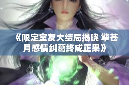 《限定室友大结局揭晓 擎苍月感情纠葛终成正果》