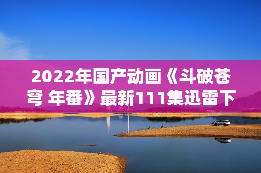 2022年国产动画《斗破苍穹 年番》最新111集迅雷下载分享与观看指南