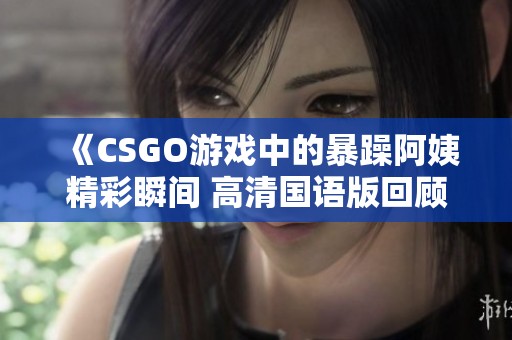 《CSGO游戏中的暴躁阿姨精彩瞬间 高清国语版回顾》