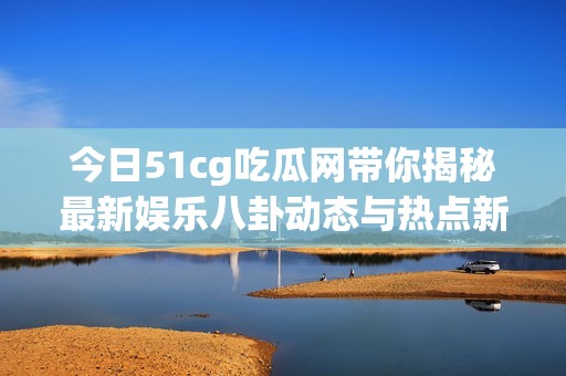 今日51cg吃瓜网带你揭秘最新娱乐八卦动态与热点新闻