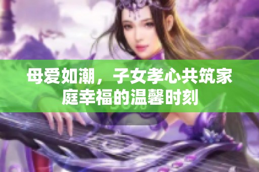 母爱如潮，子女孝心共筑家庭幸福的温馨时刻