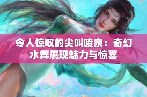 令人惊叹的尖叫喷泉：奇幻水舞展现魅力与惊喜