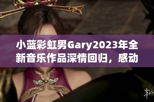 小蓝彩虹男Gary2023年全新音乐作品深情回归，感动再升级