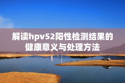 解读hpv52阳性检测结果的健康意义与处理方法