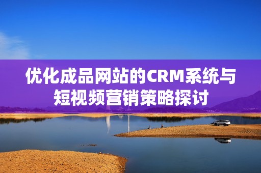 优化成品网站的CRM系统与短视频营销策略探讨