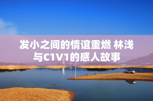 发小之间的情谊重燃 林浅与C1V1的感人故事