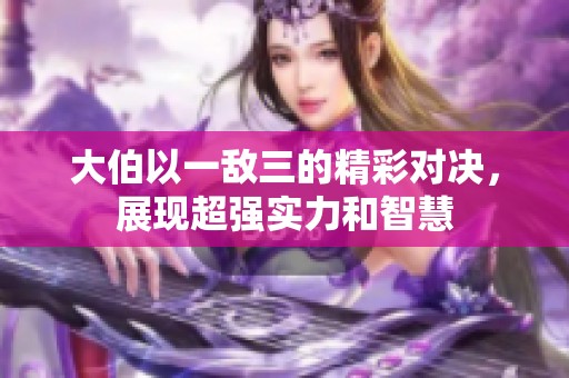 大伯以一敌三的精彩对决，展现超强实力和智慧