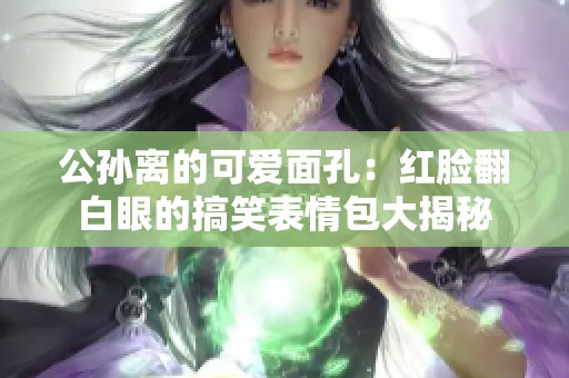 公孙离的可爱面孔：红脸翻白眼的搞笑表情包大揭秘