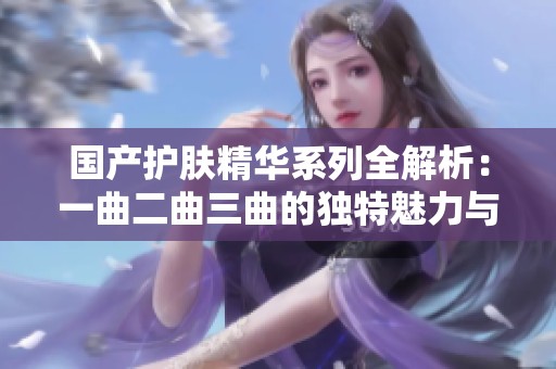 国产护肤精华系列全解析：一曲二曲三曲的独特魅力与功效