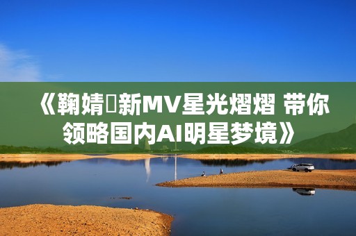 《鞠婧祎新MV星光熠熠 带你领略国内AI明星梦境》