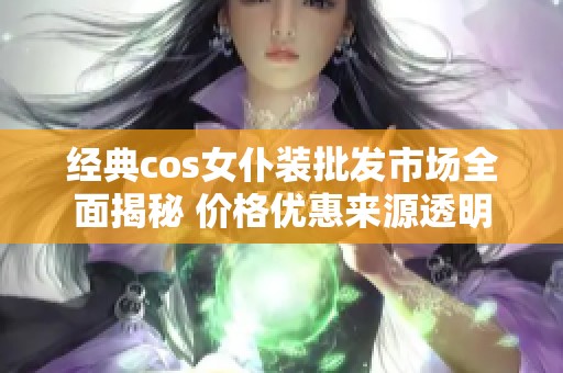 经典cos女仆装批发市场全面揭秘 价格优惠来源透明