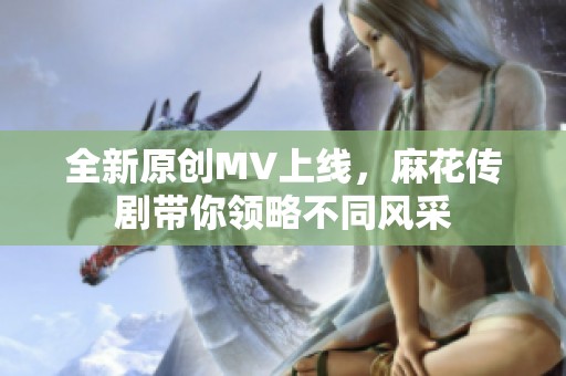 全新原创MV上线，麻花传剧带你领略不同风采