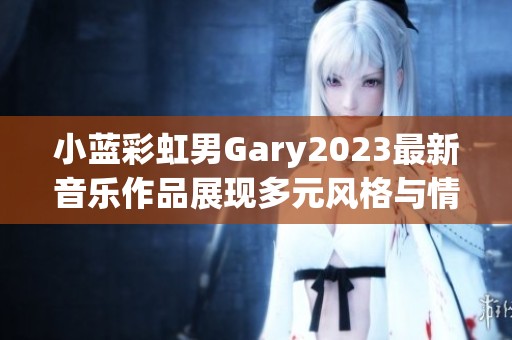 小蓝彩虹男Gary2023最新音乐作品展现多元风格与情感传递