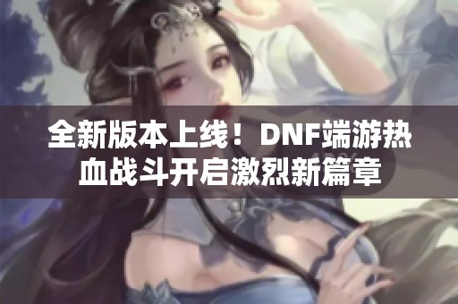 全新版本上线！DNF端游热血战斗开启激烈新篇章