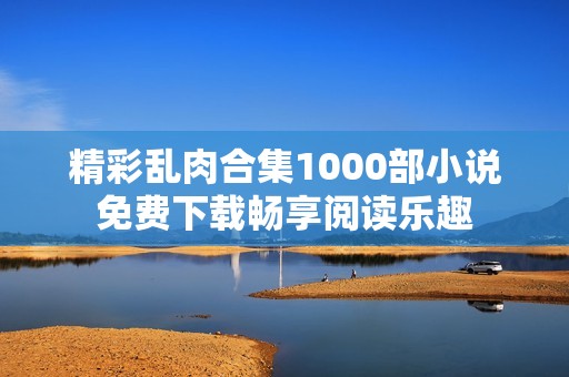 精彩乱肉合集1000部小说免费下载畅享阅读乐趣