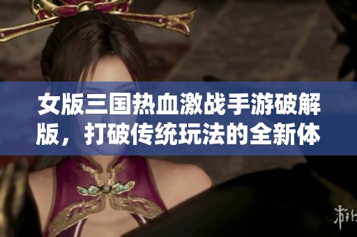 女版三国热血激战手游破解版，打破传统玩法的全新体验