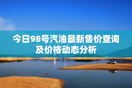 今日98号汽油最新售价查询及价格动态分析