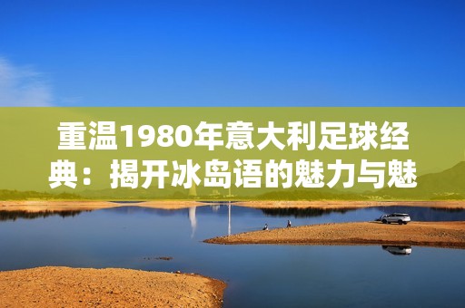 重温1980年意大利足球经典：揭开冰岛语的魅力与魅惑