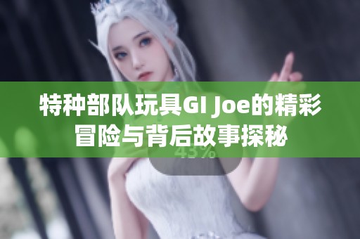 特种部队玩具GI Joe的精彩冒险与背后故事探秘