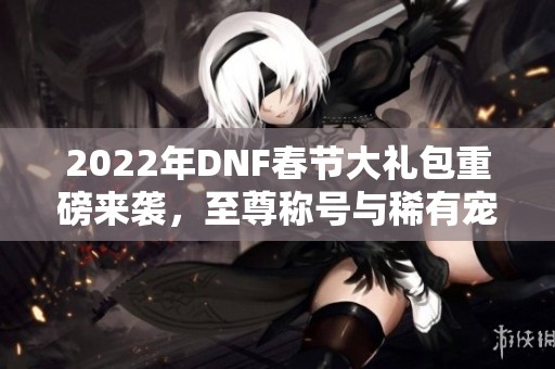 2022年DNF春节大礼包重磅来袭，至尊称号与稀有宠物抽奖开启