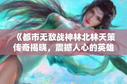 《都市无敌战神林北林天策传奇揭晓，震撼人心的英雄旅程》