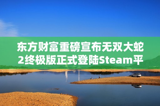 东方财富重磅宣布无双大蛇2终极版正式登陆Steam平台并支持中文