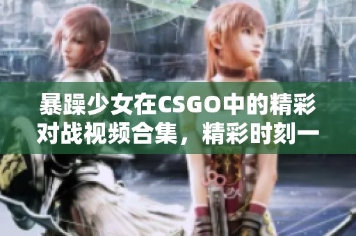 暴躁少女在CSGO中的精彩对战视频合集，精彩时刻一网打尽