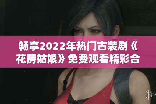 畅享2022年热门古装剧《花房姑娘》免费观看精彩合集