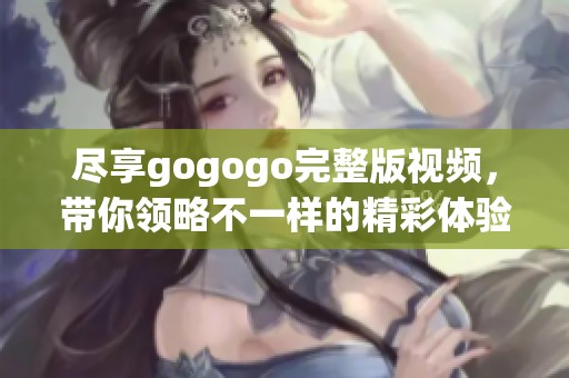 尽享gogogo完整版视频，带你领略不一样的精彩体验