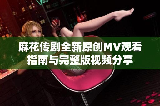 麻花传剧全新原创MV观看指南与完整版视频分享