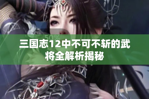 三国志12中不可不斩的武将全解析揭秘