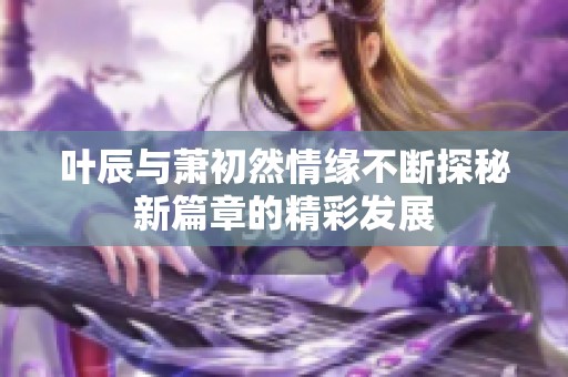 叶辰与萧初然情缘不断探秘新篇章的精彩发展