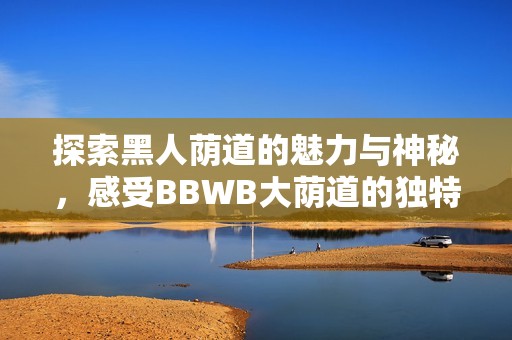 探索黑人荫道的魅力与神秘，感受BBWB大荫道的独特风情