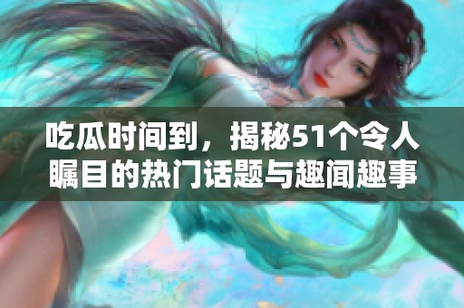 吃瓜时间到，揭秘51个令人瞩目的热门话题与趣闻趣事