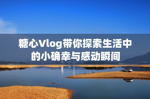 糖心Vlog带你探索生活中的小确幸与感动瞬间