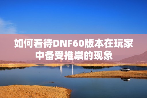 如何看待DNF60版本在玩家中备受推崇的现象